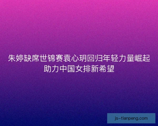 朱婷缺席世锦赛袁心玥回归年轻力量崛起助力中国女排新希望