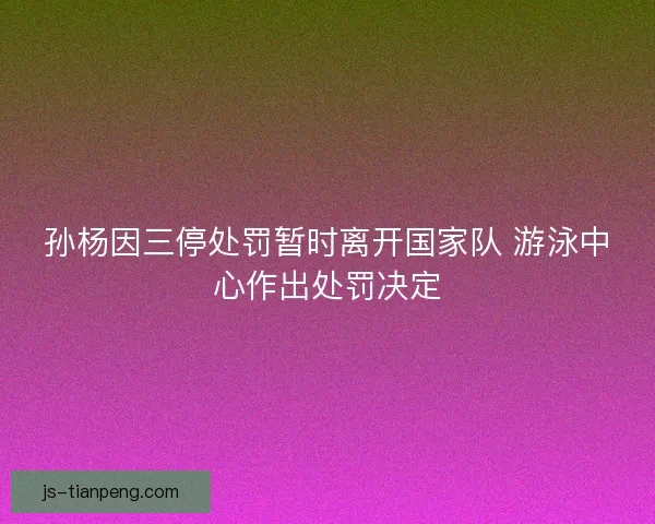 孙杨因三停处罚暂时离开国家队 游泳中心作出处罚决定