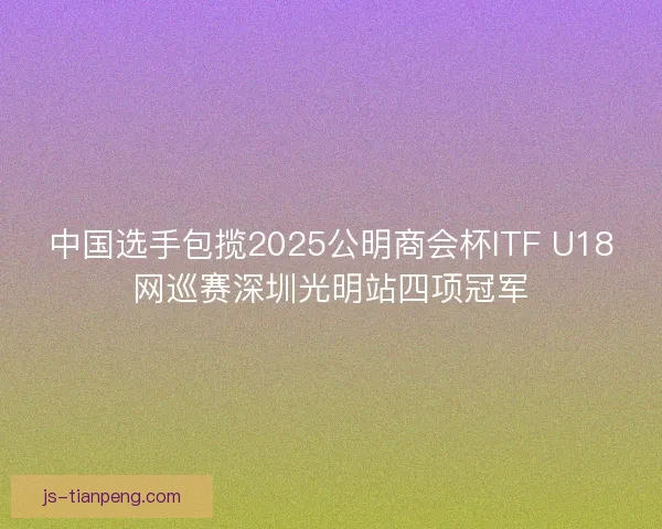 中国选手包揽2025公明商会杯ITF U18网巡赛深圳光明站四项冠军