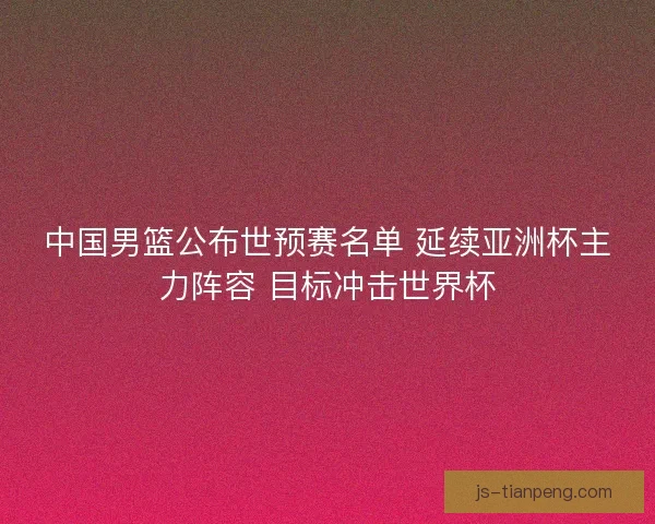 中国男篮公布世预赛名单 延续亚洲杯主力阵容 目标冲击世界杯