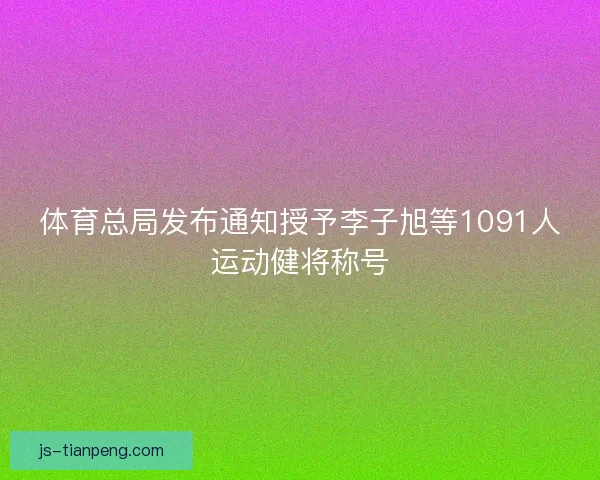 体育总局发布通知授予李子旭等1091人运动健将称号
