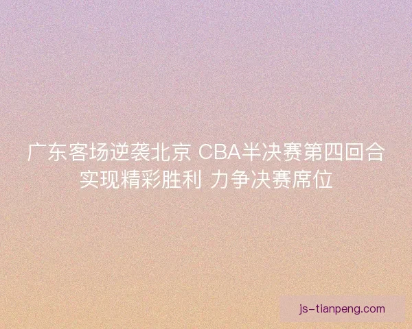 广东客场逆袭北京 CBA半决赛第四回合实现精彩胜利 力争决赛席位
