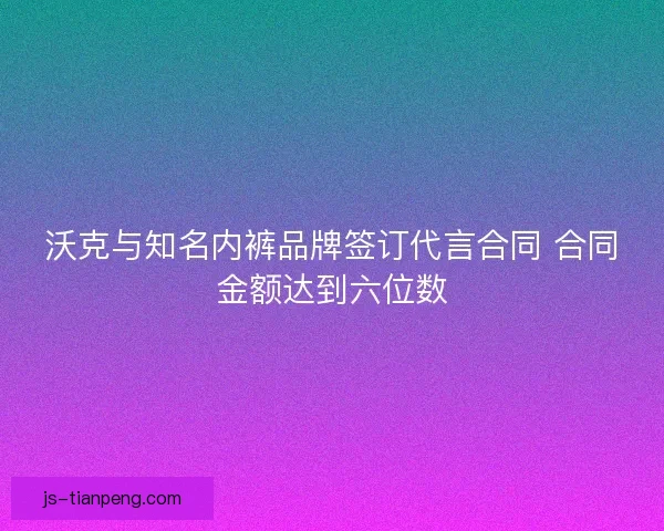 沃克与知名内裤品牌签订代言合同 合同金额达到六位数