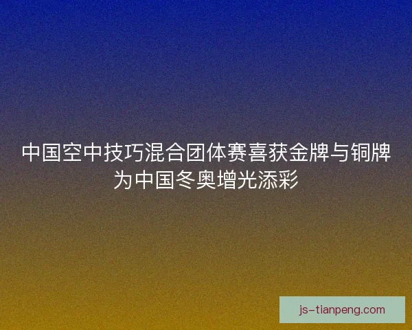 中国空中技巧混合团体赛喜获金牌与铜牌为中国冬奥增光添彩