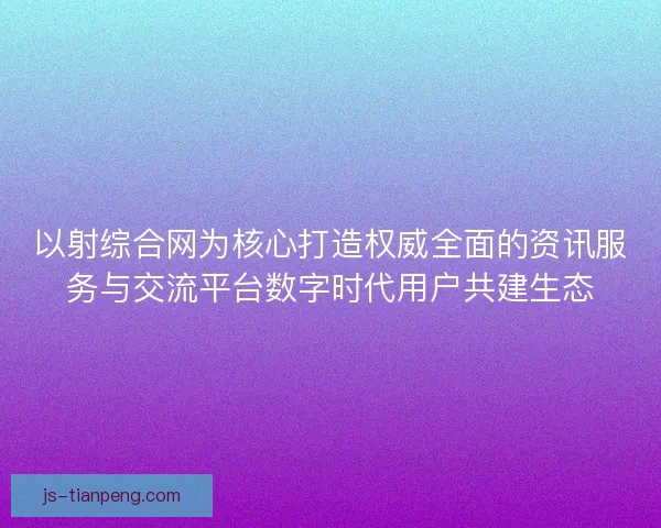 以射综合网为核心打造权威全面的资讯服务与交流平台数字时代用户共建生态