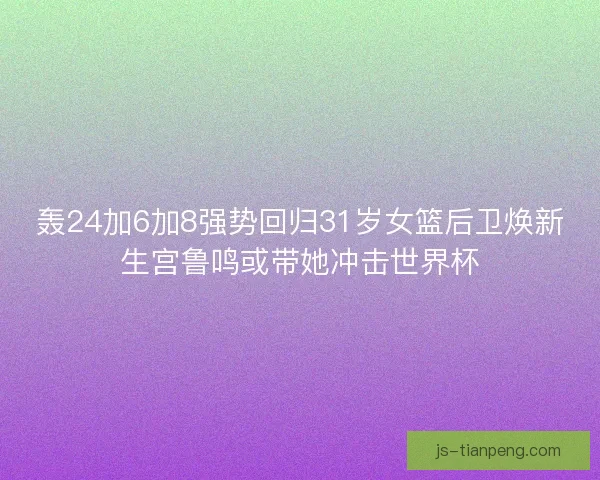轰24加6加8强势回归31岁女篮后卫焕新生宫鲁鸣或带她冲击世界杯
