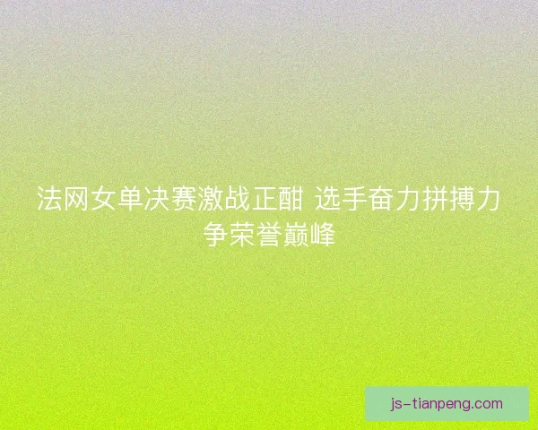 法网女单决赛激战正酣 选手奋力拼搏力争荣誉巅峰
