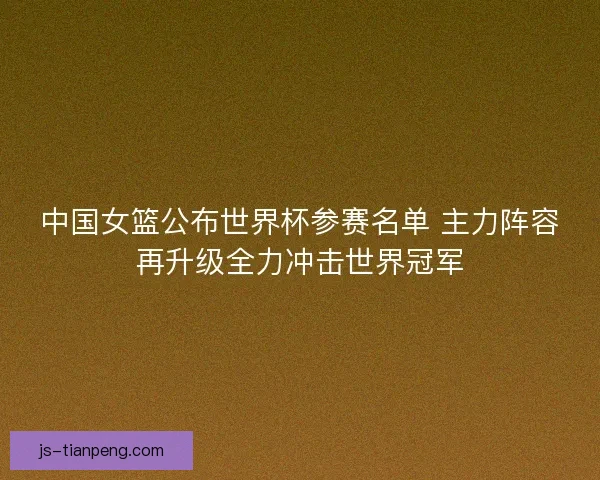 中国女篮公布世界杯参赛名单 主力阵容再升级全力冲击世界冠军